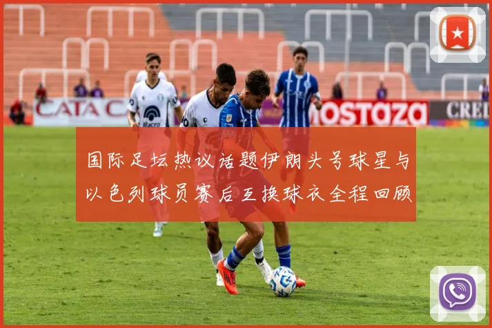 国际足坛热议话题伊朗头号球星与以色列球员赛后互换球衣全程回顾