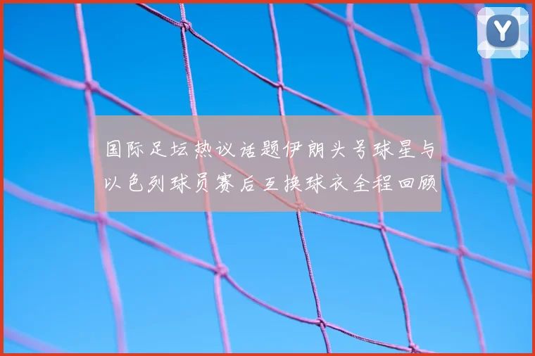 国际足坛热议话题伊朗头号球星与以色列球员赛后互换球衣全程回顾
