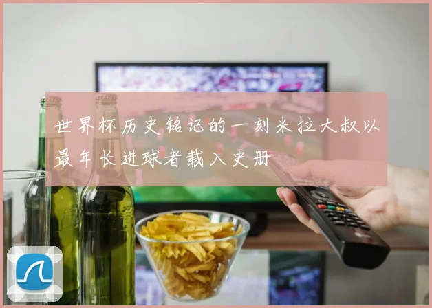 世界杯历史铭记的一刻米拉大叔以最年长进球者载入史册